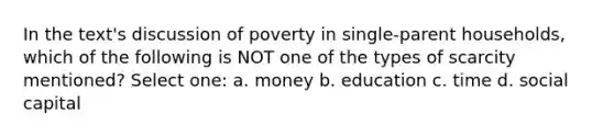 In the text's discussion of poverty in single-parent households, which of the following is NOT one of the types of scarcity mentioned? Select one: a. money b. education c. time d. social capital