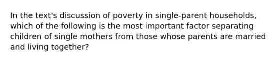 In the text's discussion of poverty in single-parent households, which of the following is the most important factor separating children of single mothers from those whose parents are married and living together?