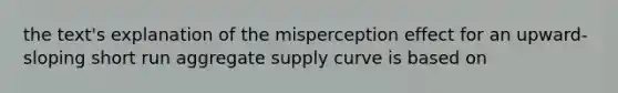 the text's explanation of the misperception effect for an upward-sloping short run aggregate supply curve is based on