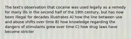 The text's observation that cocaine was used legally as a remedy for many ills in the second half of the 19th century, but has now been illegal for decades illustrates A) how the line between use and abuse shifts over time B) how knowledge regarding the dangers of stimulants grew over time C) how drug laws have become stricter