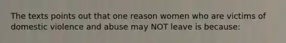 The texts points out that one reason women who are victims of domestic violence and abuse may NOT leave is because: