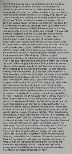 -Texts that seemingly could not be further from the Jewish or Christian religious traditions are often filled with Biblical references. Just because a work of literature features Biblical imagery, doesn't mean the text has a religious message. Rather, much like Shakespeare, the Bible is so deeply embedded in our cultural memory that alluding to it is nearly possible to avoid. -Writers use Biblical narratives in metaphorical ways. -Writers don't just borrow figures, symbols, and plots from the Bible, but also passages and phrases that might show up as titles. Often, these titles illuminate subtle Biblical themes found within the text, such as the cycle of life, death, and renewal. -The way that literature represents and interacts with religion has varied greatly over different historical periods. For this reason, it is useful to have a basic understanding of the historical and cultural context in which a work of literature was written. Even with a particular society at a particular time, attitudes about the relationship between religion and literature can vary in an extreme fashion. Note that in recent eras, religious references are often ironic or critical. -Many characters in works of literature are also named after Biblical figures. This can provide information about a character's personality; on a more complex level, it can also highlight how naming works within the world of the novel. -When we pay attention to Biblical allusions, stories that can at first appear specific to their historical moment are often revealed to be timeless and universal. -Despite religious diversity and the separation of church and state, America is a Christian culture; most cultural artifacts have been influenced by Christianity on some level, and thus it is useful to have some basic knowledge of Christianity if you are studying Western European and American literature. It is particularly useful to be able to recognize attributes linked to Jesus. These include personal qualities such as being forgiving and self-sacrificing, historical details such as the fact that he was a carpenter, and the miracles he is thought to have performed, such as walking on water. -There are lots of instances when a literary character is more subtly linked to Jesus—including characters who are women. -Shakespeare, the Bible, and fairy tales are all types of myth. That doesn't mean they are not true, but that they are stories that aim to "explain ourselves to ourselves." Myths have an important place in a culture's collective memory, and can be used to provide a sense of national identity. -When searching for Christ figures, it helps not to read too literally. -if a character falls (or otherwise gets drenched) in water before re-emerging, this constitutes a kind of rebirth. Not only has the character emerged alive, they are "alive all over again." A symbolic baptism has taken place. -Foster is not claiming that every time a character gets wet it is a form of baptism—remember, "always" and "never" are ideas to avoid in literary study—but that readers should look for clues that a symbolic rebirth has taken place. -Drowning, meanwhile, has its own set of symbolic implications. Drowning is associated with suffering, mystery, and death. In African American literature, drowning is often linked to the Middle Passage—the mysterious, treacherous, and hellish journey across the Atlantic during which many African slaves were thrown overboard either dead or alive.