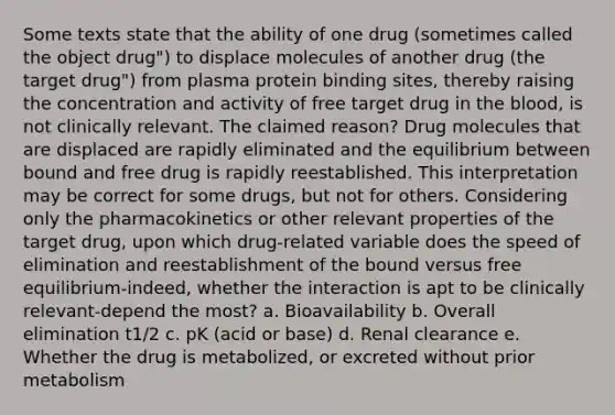 Some texts state that the ability of one drug (sometimes called the object drug") to displace molecules of another drug (the target drug") from plasma protein binding sites, thereby raising the concentration and activity of free target drug in the blood, is not clinically relevant. The claimed reason? Drug molecules that are displaced are rapidly eliminated and the equilibrium between bound and free drug is rapidly reestablished. This interpretation may be correct for some drugs, but not for others. Considering only the pharmacokinetics or other relevant properties of the target drug, upon which drug-related variable does the speed of elimination and reestablishment of the bound versus free equilibrium-indeed, whether the interaction is apt to be clinically relevant-depend the most? a. Bioavailability b. Overall elimination t1/2 c. pK (acid or base) d. Renal clearance e. Whether the drug is metabolized, or excreted without prior metabolism