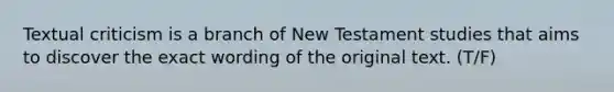 Textual criticism is a branch of New Testament studies that aims to discover the exact wording of the original text. (T/F)