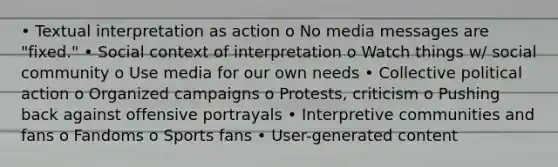 • Textual interpretation as action o No media messages are "fixed." • Social context of interpretation o Watch things w/ social community o Use media for our own needs • Collective political action o Organized campaigns o Protests, criticism o Pushing back against offensive portrayals • Interpretive communities and fans o Fandoms o Sports fans • User-generated content