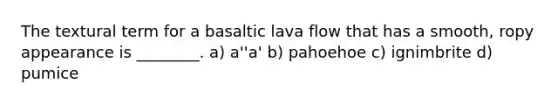 The textural term for a basaltic lava flow that has a smooth, ropy appearance is ________. a) a''a' b) pahoehoe c) ignimbrite d) pumice