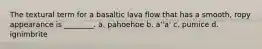 The textural term for a basaltic lava flow that has a smooth, ropy appearance is ________. a. pahoehoe b. a''a' c. pumice d. ignimbrite