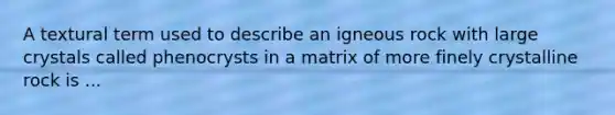 A textural term used to describe an igneous rock with large crystals called phenocrysts in a matrix of more finely crystalline rock is ...