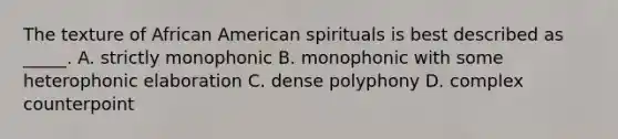 The texture of African American spirituals is best described as _____. A. strictly monophonic B. monophonic with some heterophonic elaboration C. dense polyphony D. complex counterpoint