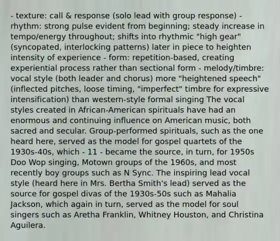 - texture: call & response (solo lead with group response) - rhythm: strong pulse evident from beginning; steady increase in tempo/energy throughout; shifts into rhythmic "high gear" (syncopated, interlocking patterns) later in piece to heighten intensity of experience - form: repetition-based, creating experiential process rather than sectional form - melody/timbre: vocal style (both leader and chorus) more "heightened speech" (inflected pitches, loose timing, "imperfect" timbre for expressive intensification) than western-style formal singing The vocal styles created in African-American spirituals have had an enormous and continuing influence on American music, both sacred and secular. Group-performed spirituals, such as the one heard here, served as the model for gospel quartets of the 1930s-40s, which - 11 - became the source, in turn, for 1950s Doo Wop singing, Motown groups of the 1960s, and most recently boy groups such as N Sync. The inspiring lead vocal style (heard here in Mrs. Bertha Smith's lead) served as the source for gospel divas of the 1930s-50s such as Mahalia Jackson, which again in turn, served as the model for soul singers such as Aretha Franklin, Whitney Houston, and Christina Aguilera.