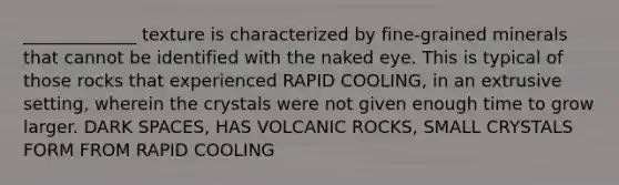 _____________ texture is characterized by fine-grained minerals that cannot be identified with the naked eye. This is typical of those rocks that experienced RAPID COOLING, in an extrusive setting, wherein the crystals were not given enough time to grow larger. DARK SPACES, HAS VOLCANIC ROCKS, SMALL CRYSTALS FORM FROM RAPID COOLING
