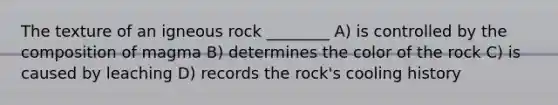 The texture of an igneous rock ________ A) is controlled by the composition of magma B) determines the color of the rock C) is caused by leaching D) records the rock's cooling history