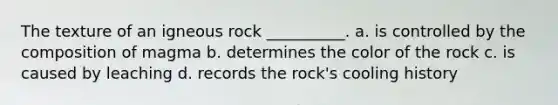 The texture of an igneous rock __________. a. is controlled by the composition of magma b. determines the color of the rock c. is caused by leaching d. records the rock's cooling history