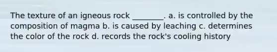 The texture of an igneous rock ________. a. is controlled by the composition of magma b. is caused by leaching c. determines the color of the rock d. records the rock's cooling history