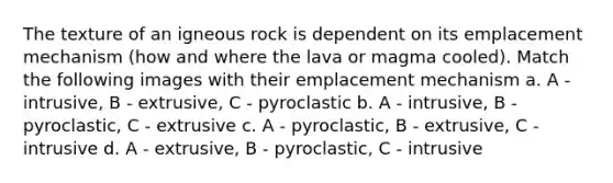 The texture of an igneous rock is dependent on its emplacement mechanism (how and where the lava or magma cooled). Match the following images with their emplacement mechanism a. A - intrusive, B - extrusive, C - pyroclastic b. A - intrusive, B - pyroclastic, C - extrusive c. A - pyroclastic, B - extrusive, C - intrusive d. A - extrusive, B - pyroclastic, C - intrusive