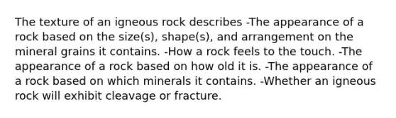 The texture of an igneous rock describes -The appearance of a rock based on the size(s), shape(s), and arrangement on the mineral grains it contains. -How a rock feels to the touch. -The appearance of a rock based on how old it is. -The appearance of a rock based on which minerals it contains. -Whether an igneous rock will exhibit cleavage or fracture.