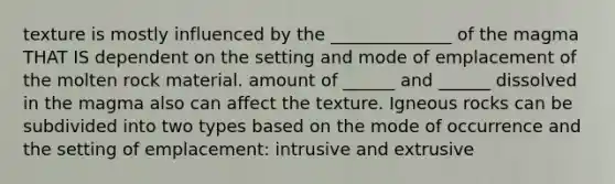 texture is mostly influenced by the ______________ of the magma THAT IS dependent on the setting and mode of emplacement of the molten rock material. amount of ______ and ______ dissolved in the magma also can affect the texture. Igneous rocks can be subdivided into two types based on the mode of occurrence and the setting of emplacement: intrusive and extrusive
