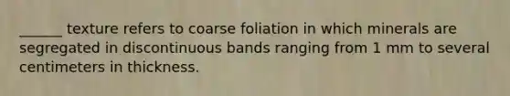 ______ texture refers to coarse foliation in which minerals are segregated in discontinuous bands ranging from 1 mm to several centimeters in thickness.