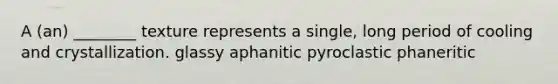 A (an) ________ texture represents a single, long period of cooling and crystallization. glassy aphanitic pyroclastic phaneritic