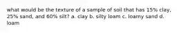 what would be the texture of a sample of soil that has 15% clay, 25% sand, and 60% silt? a. clay b. silty loam c. loamy sand d. loam