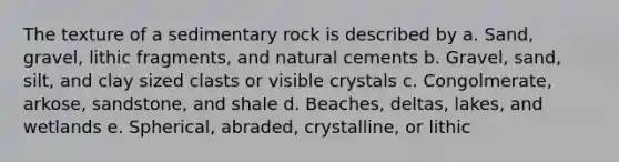 The texture of a sedimentary rock is described by a. Sand, gravel, lithic fragments, and natural cements b. Gravel, sand, silt, and clay sized clasts or visible crystals c. Congolmerate, arkose, sandstone, and shale d. Beaches, deltas, lakes, and wetlands e. Spherical, abraded, crystalline, or lithic