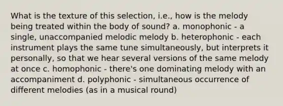 What is the texture of this selection, i.e., how is the melody being treated within the body of sound? a. monophonic - a single, unaccompanied melodic melody b. heterophonic - each instrument plays the same tune simultaneously, but interprets it personally, so that we hear several versions of the same melody at once c. homophonic - there's one dominating melody with an accompaniment d. polyphonic - simultaneous occurrence of different melodies (as in a musical round)