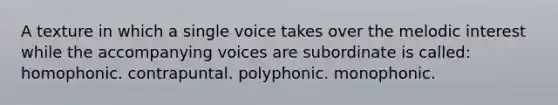 A texture in which a single voice takes over the melodic interest while the accompanying voices are subordinate is called: homophonic. contrapuntal. polyphonic. monophonic.