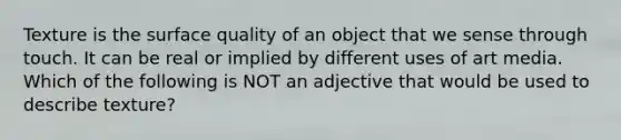 Texture is the surface quality of an object that we sense through touch. It can be real or implied by different uses of art media. Which of the following is NOT an adjective that would be used to describe texture?