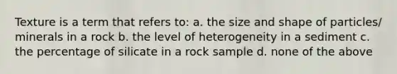 Texture is a term that refers to: a. the size and shape of particles/ minerals in a rock b. the level of heterogeneity in a sediment c. the percentage of silicate in a rock sample d. none of the above