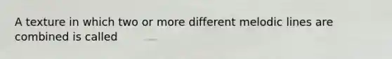 A texture in which two or more different melodic lines are combined is called