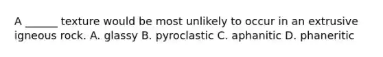 A ______ texture would be most unlikely to occur in an extrusive igneous rock. A. glassy B. pyroclastic C. aphanitic D. phaneritic