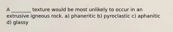 A ________ texture would be most unlikely to occur in an extrusive igneous rock. a) phaneritic b) pyroclastic c) aphanitic d) glassy