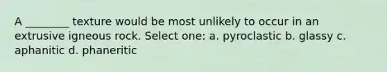 A ________ texture would be most unlikely to occur in an extrusive igneous rock. Select one: a. pyroclastic b. glassy c. aphanitic d. phaneritic