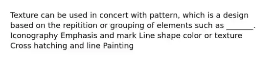 Texture can be used in concert with pattern, which is a design based on the repitition or grouping of elements such as _______. Iconography Emphasis and mark Line shape color or texture Cross hatching and line Painting