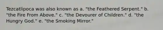 Tezcatlipoca was also known as a. "the Feathered Serpent." b. "the Fire From Above." c. "the Devourer of Children." d. "the Hungry God." e. "the Smoking Mirror."