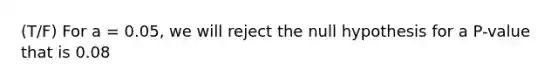 (T/F) For a = 0.05, we will reject the null hypothesis for a P-value that is 0.08