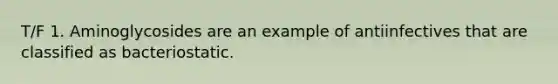 T/F 1. Aminoglycosides are an example of antiinfectives that are classified as bacteriostatic.