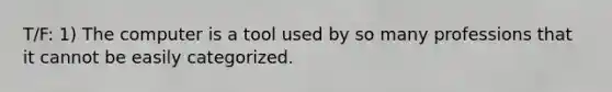 T/F: 1) The computer is a tool used by so many professions that it cannot be easily categorized.