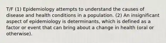 T/F (1) Epidemiology attempts to understand the causes of disease and health conditions in a population. (2) An insignificant aspect of epidemiology is determinants, which is defined as a factor or event that can bring about a change in health (oral or otherwise).