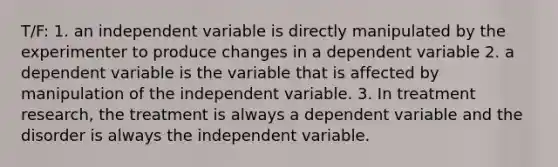 T/F: 1. an independent variable is directly manipulated by the experimenter to produce changes in a dependent variable 2. a dependent variable is the variable that is affected by manipulation of the independent variable. 3. In treatment research, the treatment is always a dependent variable and the disorder is always the independent variable.