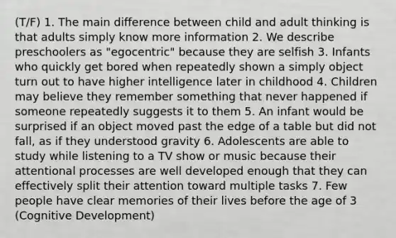 (T/F) 1. The main difference between child and adult thinking is that adults simply know more information 2. We describe preschoolers as "egocentric" because they are selfish 3. Infants who quickly get bored when repeatedly shown a simply object turn out to have higher intelligence later in childhood 4. Children may believe they remember something that never happened if someone repeatedly suggests it to them 5. An infant would be surprised if an object moved past the edge of a table but did not fall, as if they understood gravity 6. Adolescents are able to study while listening to a TV show or music because their attentional processes are well developed enough that they can effectively split their attention toward multiple tasks 7. Few people have clear memories of their lives before the age of 3 (Cognitive Development)