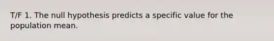 T/F 1. The null hypothesis predicts a specific value for the population mean.