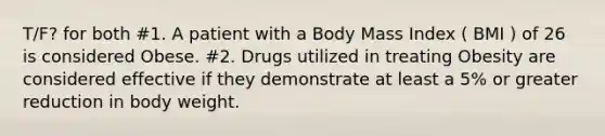 T/F? for both #1. A patient with a Body Mass Index ( BMI ) of 26 is considered Obese. #2. Drugs utilized in treating Obesity are considered effective if they demonstrate at least a 5% or greater reduction in body weight.