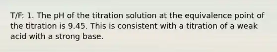 T/F: 1. The pH of the titration solution at the equivalence point of the titration is 9.45. This is consistent with a titration of a weak acid with a strong base.