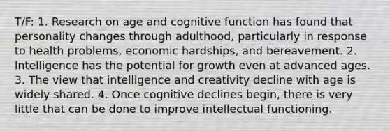 T/F: 1. Research on age and cognitive function has found that personality changes through adulthood, particularly in response to health problems, economic hardships, and bereavement. 2. Intelligence has the potential for growth even at advanced ages. 3. The view that intelligence and creativity decline with age is widely shared. 4. Once cognitive declines begin, there is very little that can be done to improve intellectual functioning.