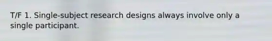 T/F 1. Single-subject research designs always involve only a single participant.