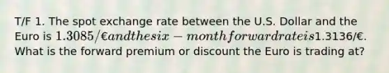 T/F 1. The spot exchange rate between the U.S. Dollar and the Euro is 1.3085/€ and the six-month forward rate is1.3136/€. What is the forward premium or discount the Euro is trading at?