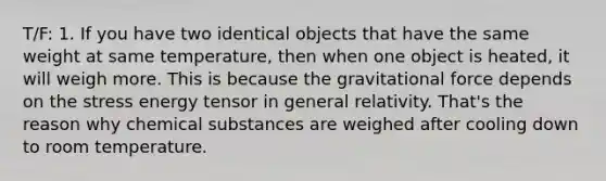 T/F: 1. If you have two identical objects that have the same weight at same temperature, then when one object is heated, it will weigh more. This is because the gravitational force depends on the stress energy tensor in general relativity. That's the reason why chemical substances are weighed after cooling down to room temperature.