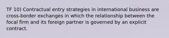 TF 10) Contractual entry strategies in international business are cross-border exchanges in which the relationship between the focal firm and its foreign partner is governed by an explicit contract.