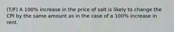 (T/F) A 100% increase in the price of salt is likely to change the CPI by the same amount as in the case of a 100% increase in rent.